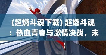 (超燃斗魂下载) 超燃斗魂：热血青春与激情决战，未来世界的英雄梦想大突破