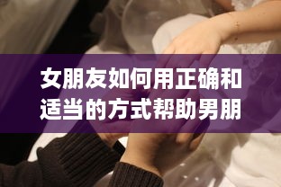 女朋友如何用正确和适当的方式帮助男朋友进行导管操作：详细指南和建议