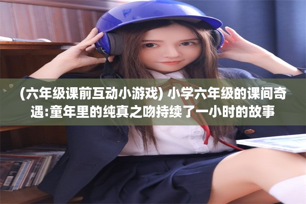 (六年级课前互动小游戏) 小学六年级的课间奇遇:童年里的纯真之吻持续了一小时的故事