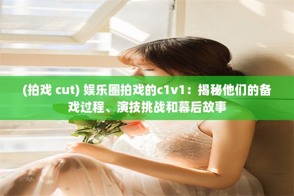 (拍戏 cut) 娱乐圈拍戏的c1v1：揭秘他们的备戏过程、演技挑战和幕后故事