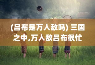 (吕布是万人敌吗) 三国之中,万人敌吕布很忙：一生战场，余生何处是归宿