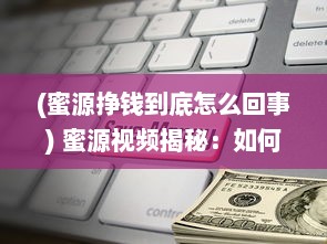 (蜜源挣钱到底怎么回事) 蜜源视频揭秘：如何利用短视频赚钱 带你解锁赚钱新姿势