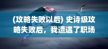 (攻略失败以后) 史诗级攻略失败后，我遭遇了职场的冷酷真相 ，被无情的爆炒了