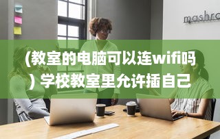 (教室的电脑可以连wifi吗) 学校教室里允许插自己的电脑吗 了解相关规定和可能存在的问题