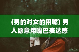 (男的对女的用嘴) 男人愿意用嘴巴表达感情，是不是说明他对你的爱意深沉无比