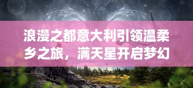 浪漫之都意大利引领温柔乡之旅，满天星开启梦幻迷人的欧洲之夜