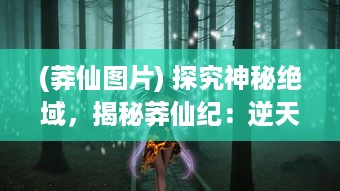 (莽仙图片) 探究神秘绝域，揭秘莽仙纪：逆天修行与奇幻仙境之神秘旅途