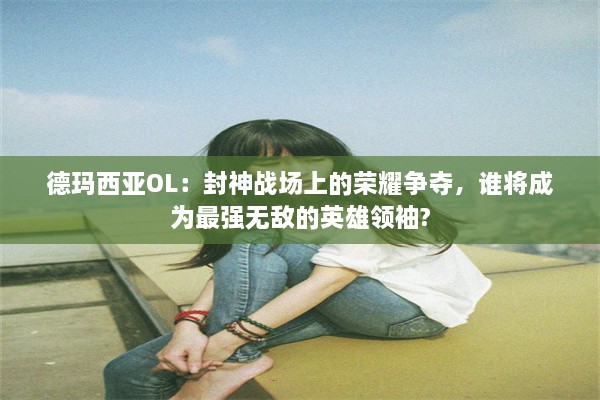 德玛西亚OL：封神战场上的荣耀争夺，谁将成为最强无敌的英雄领袖?