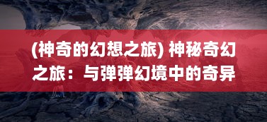 (神奇的幻想之旅) 神秘奇幻之旅：与弹弹幻境中的奇异生物共谱异域梦境之歌