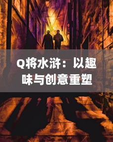 Q将水浒：以趣味与创意重塑古典水浒传奇，打造新时代的英雄群像