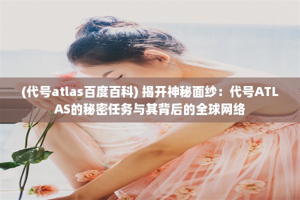 (代号atlas百度百科) 揭开神秘面纱：代号ATLAS的秘密任务与其背后的全球网络