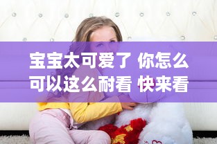 宝宝太可爱了 你怎么可以这么耐看 快来看看这个充满乐趣的'你怎么这么耐c啊宝宝'视频吧!