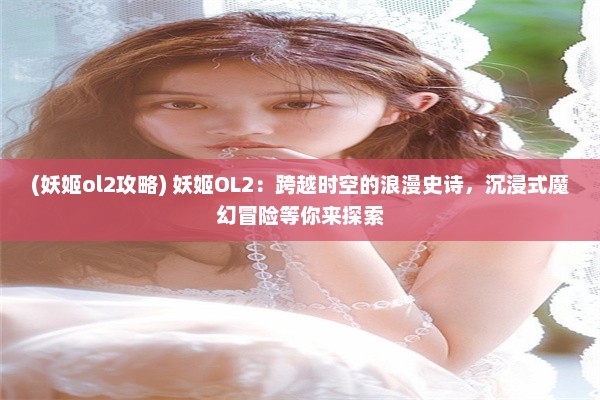 (妖姬ol2攻略) 妖姬OL2：跨越时空的浪漫史诗，沉浸式魔幻冒险等你来探索