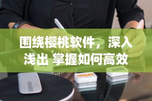 围绕樱桃软件，深入浅出 掌握如何高效使用樱桃软件，助力工作与学习达到事半功倍的效果 v8.1.6下载