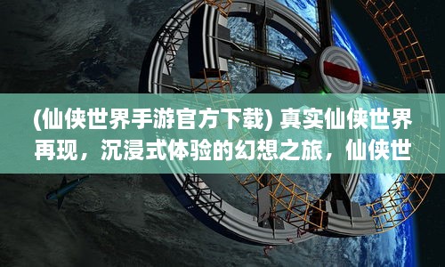 (仙侠世界手游官方下载) 真实仙侠世界再现，沉浸式体验的幻想之旅，仙侠世界手游