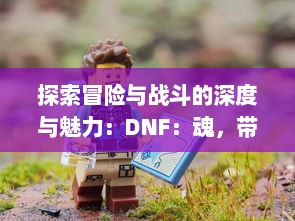 探索冒险与战斗的深度与魅力：DNF：魂，带您走进角色扮演游戏的全新境界