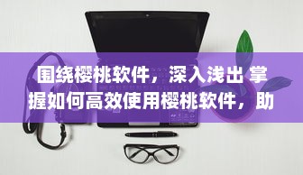 围绕樱桃软件，深入浅出 掌握如何高效使用樱桃软件，助力工作与学习达到事半功倍的效果