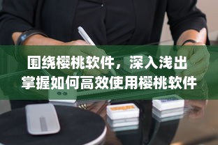 围绕樱桃软件，深入浅出 掌握如何高效使用樱桃软件，助力工作与学习达到事半功倍的效果