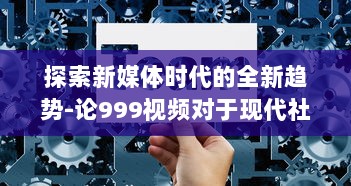 探索新媒体时代的全新趋势-论999视频对于现代社会传播影响力的持久推动