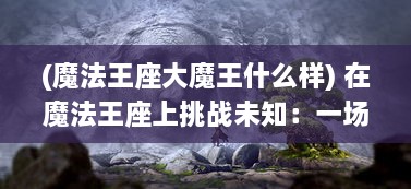 (魔法王座大魔王什么样) 在魔法王座上挑战未知：一场跨越现实和幻想间的冒险之旅