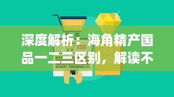 深度解析：海角精产国品一二三区别，解读不同区域特色产品的差异与优势