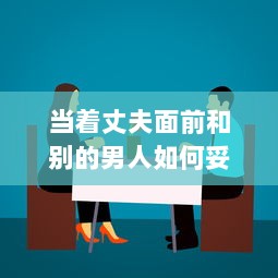 当着丈夫面前和别的男人如何妥当相处：避免误解，建立健康友谊的有效策略 v6.8.8下载