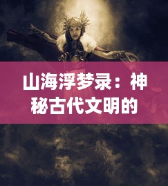 山海浮梦录：神秘古代文明的消失与重生，奇特生物的诞生与灭亡