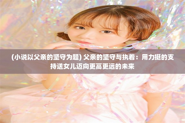 (小说以父亲的坚守为题) 父亲的坚守与执着：用力挺的支持送女儿迈向更高更远的未来