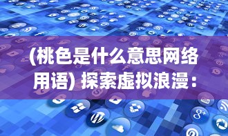 (桃色是什么意思网络用语) 探索虚拟浪漫：桃色APP如何重塑现代恋爱观和婚恋市场