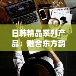 日韩精品系列产品：融合东方韵味与现代设计的高品质生活选择 v0.8.1下载