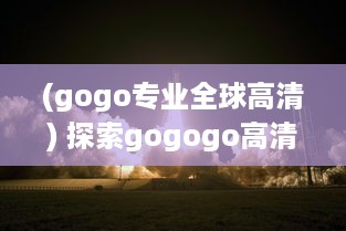 (gogo专业全球高清) 探索gogogo高清视频的起源：从诞生到发展的一路历程