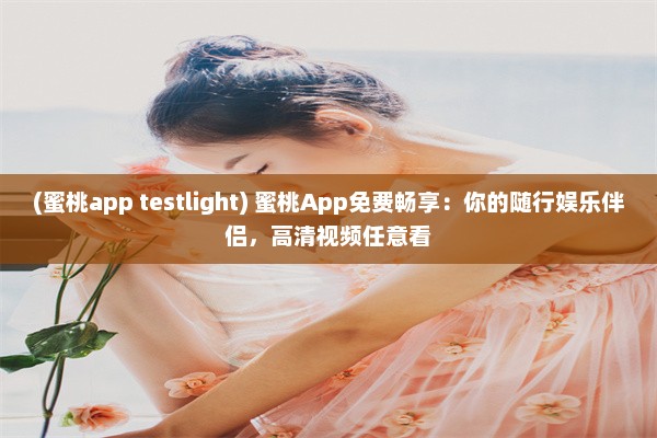 (蜜桃app testlight) 蜜桃App免费畅享：你的随行娱乐伴侣，高清视频任意看