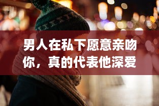 男人在私下愿意亲吻你，真的代表他深爱你吗 揭秘男性心理的真实想法