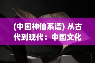 (中国神仙系谱) 从古代到现代：中国文化中神仙谱的演变与影响研究