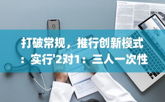 打破常规，推行创新模式：实行'2对1：三人一次性体检'，提升体检效率与体验