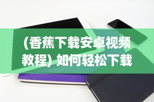 (香蕉下载安卓视频教程) 如何轻松下载并安装香蕉app最新版：详细步骤与注意事项一览无遗