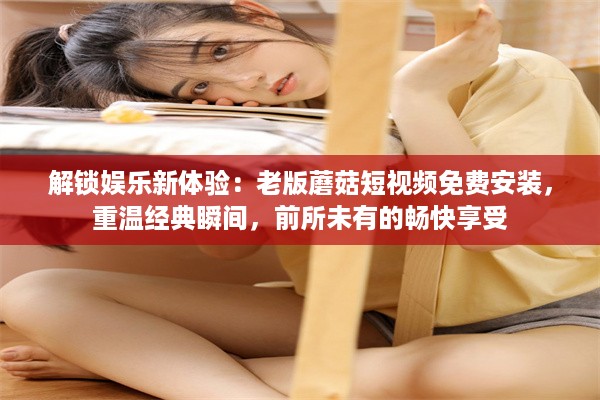 解锁娱乐新体验：老版蘑菇短视频免费安装，重温经典瞬间，前所未有的畅快享受