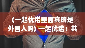 (一起优诺里面真的是外国人吗) 一起优诺：共享美好生活，实现你我共同的未来愿望的创新平台