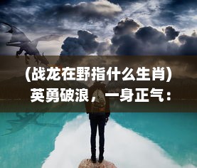 (战龙在野指什么生肖) 英勇破浪，一身正气：揭秘传奇男子的战龙在野生存实录