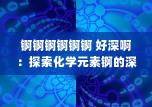 锕锕锕锕锕锕 好深啊：探索化学元素锕的深度魅力及其对现代科学技术贡献的深度影响