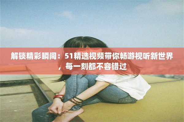 解锁精彩瞬间：51精选视频带你畅游视听新世界，每一刻都不容错过