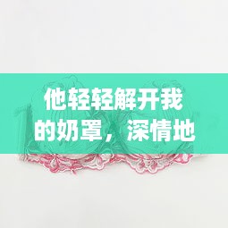 他轻轻解开我的奶罩，深情地吸允我的乳房：独特表达的爱情主题