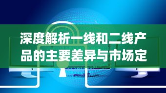 深度解析一线和二线产品的主要差异与市场定位：功能、质量、价格和目标用户的对比分析 v4.8.2下载