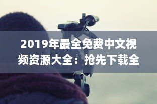 2019年最全免费中文视频资源大全：抢先下载全年热门影片完整版，畅享无限视听体验 v7.6.9下载