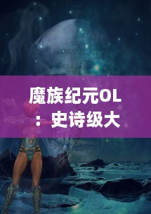 魔族纪元OL：史诗级大型多人在线战斗游戏，带你探索神秘的魔族世界