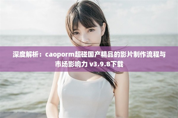 深度解析：caoporm超碰国产精品的影片制作流程与市场影响力 v3.9.8下载