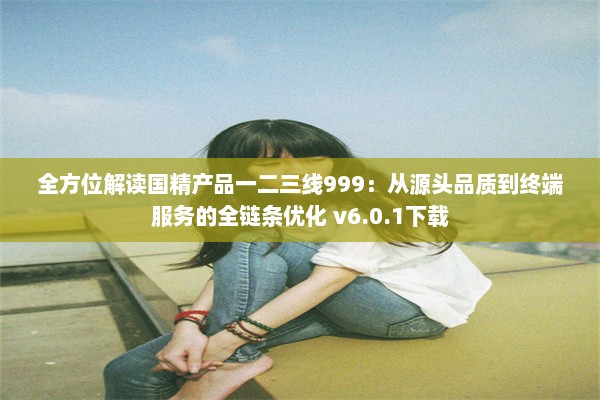 全方位解读国精产品一二三线999：从源头品质到终端服务的全链条优化 v6.0.1下载