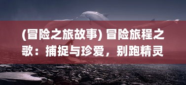 (冒险之旅故事) 冒险旅程之歌：捕捉与珍爱，别跑精灵的神奇世界探索