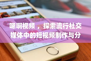 嗯啊视频 ，探索流行社交媒体中的短视频制作与分享新趋势 v0.1.8下载