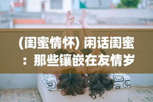 (闺蜜情怀) 闲话闺蜜：那些镶嵌在友情岁月里的欢笑与泪水，回忆与期望